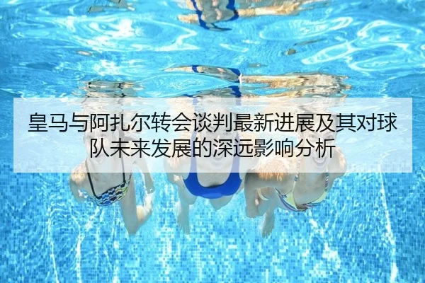 皇马与阿扎尔转会谈判最新进展及其对球队未来发展的深远影响分析